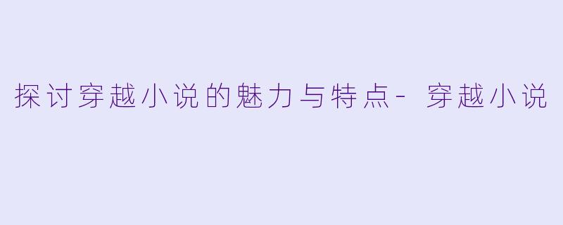 探讨穿越小说的魅力与特点-穿越小说