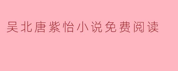 《吴北唐紫怡》这部小说哪里可以免费阅读？