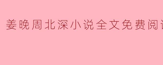 姜晚周北深小说全文免费阅读,探寻文学之美