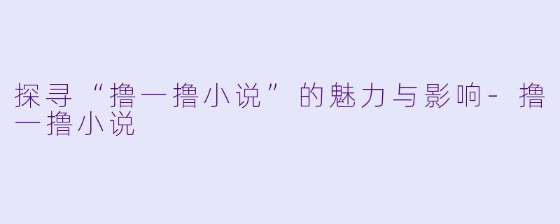 探寻“撸一撸小说”的魅力与影响-撸一撸小说