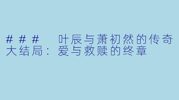 ### 叶辰与萧初然的传奇大结局：爱与救赎的终章