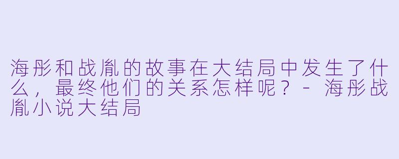 海彤和战胤的故事在大结局中发生了什么,最终他们的关系怎样呢?