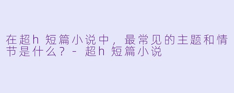 在超h短篇小说中,最常见的主题和情节是什么?