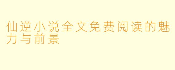 仙逆小说全文免费阅读的魅力与前景