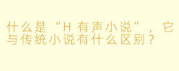 什么是“H有声小说”,它与传统小说有什么区别?