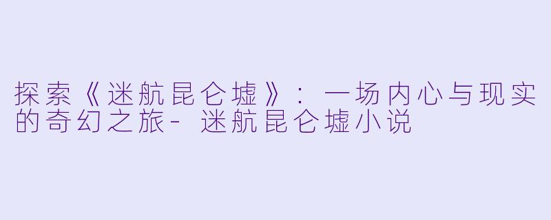 探索《迷航昆仑墟》：一场内心与现实的奇幻之旅-迷航昆仑墟小说