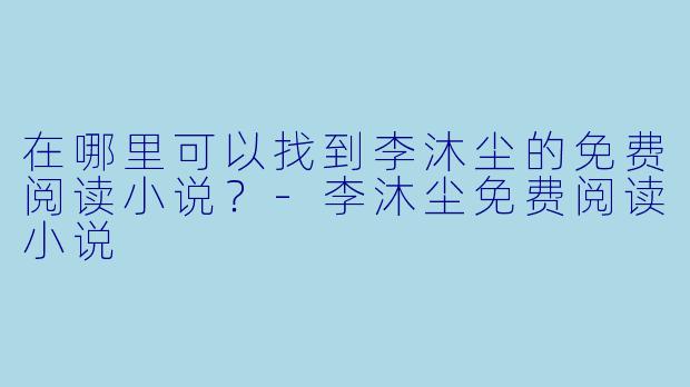 在哪里可以找到李沐尘的免费阅读小说？