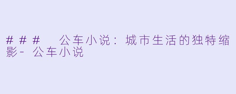 ### 公车小说：城市生活的独特缩影-公车小说