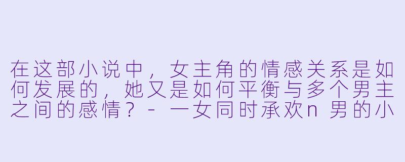 在这部小说中,女主角的情感关系是如何发展的,她又是如何平衡与多个男主之间的感情?