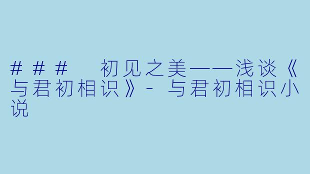 ### 初见之美——浅谈《与君初相识》-与君初相识小说