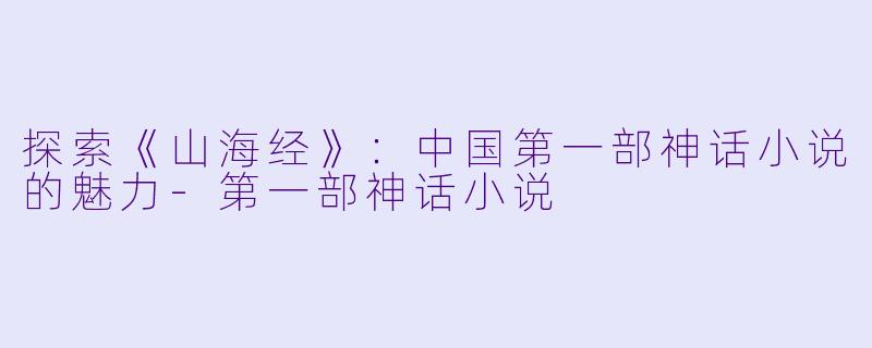 探索《山海经》：中国第一部神话小说的魅力-第一部神话小说