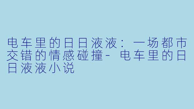 电车里的日日液液：一场都市交错的情感碰撞-电车里的日日液液小说