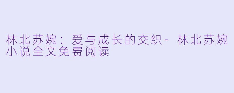 林北苏婉：爱与成长的交织-林北苏婉小说全文免费阅读