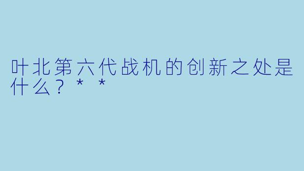 叶北第六代战机的创新之处是什么?**