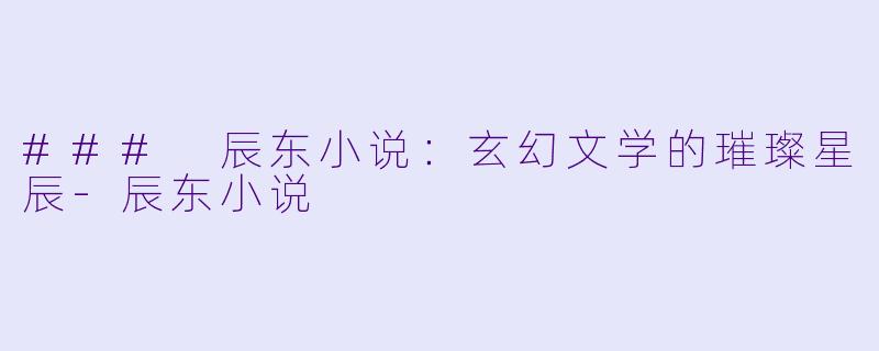 ### 辰东小说：玄幻文学的璀璨星辰-辰东小说