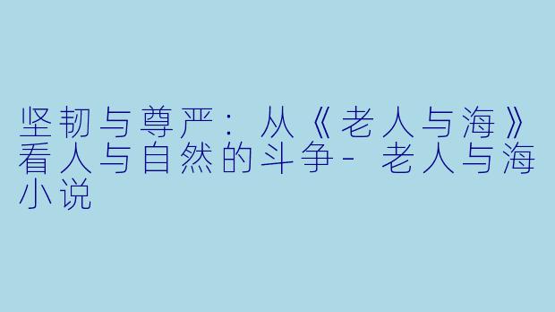 坚韧与尊严：从《老人与海》看人与自然的斗争-老人与海小说
