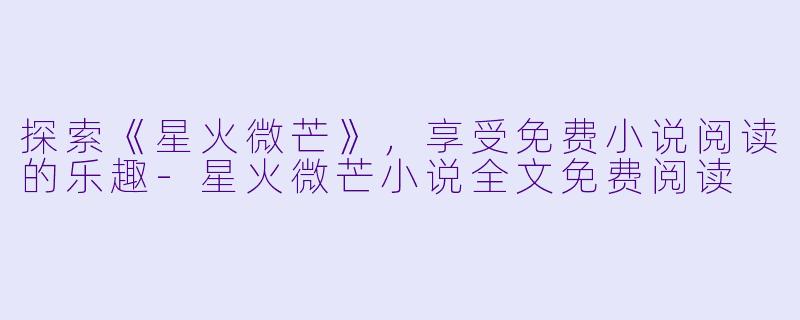 探索《星火微芒》，享受免费小说阅读的乐趣-星火微芒小说全文免费阅读