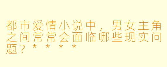 都市爱情小说中,男女主角之间常常会面临哪些现实问题?****
