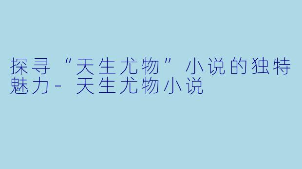 探寻“天生尤物”小说的独特魅力-天生尤物小说