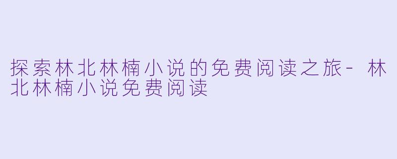 探索林北林楠小说的免费阅读之旅-林北林楠小说免费阅读