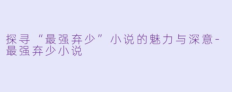 探寻“最强弃少”小说的魅力与深意-最强弃少小说