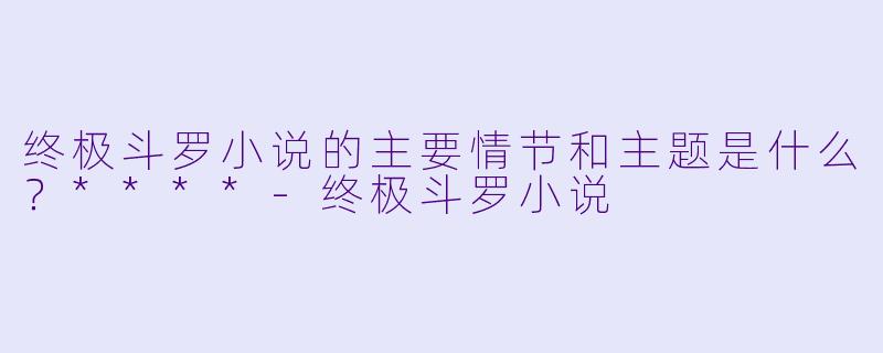 终极斗罗小说的主要情节和主题是什么?****