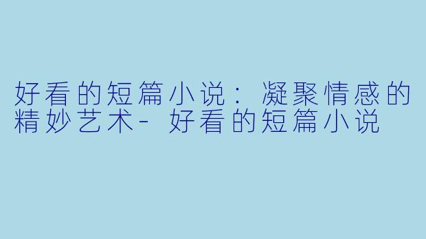 好看的短篇小说：凝聚情感的精妙艺术-好看的短篇小说