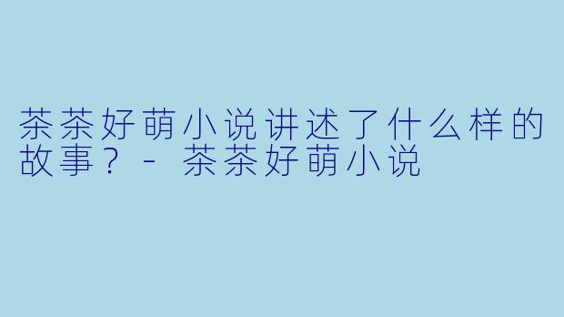 茶茶好萌小说讲述了什么样的故事？