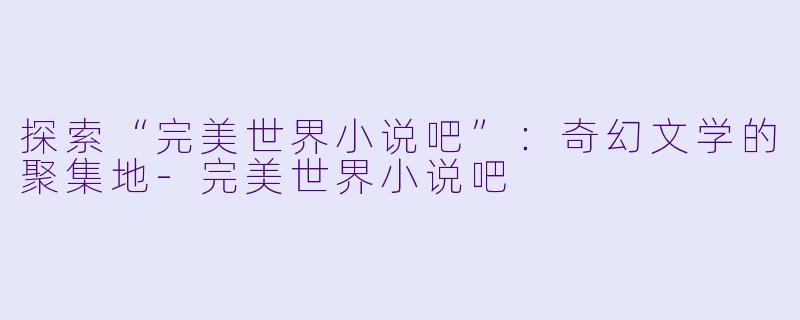 探索“完美世界小说吧”：奇幻文学的聚集地-完美世界小说吧