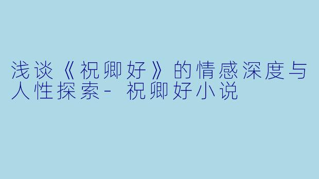 浅谈《祝卿好》的情感深度与人性探索-祝卿好小说
