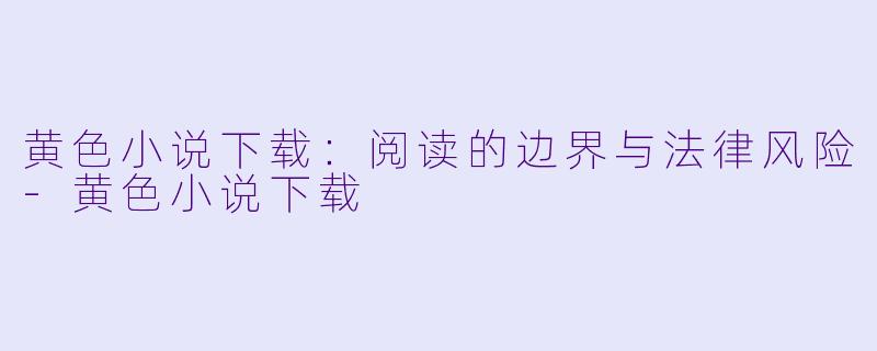 黄色小说下载：阅读的边界与法律风险-黄色小说下载
