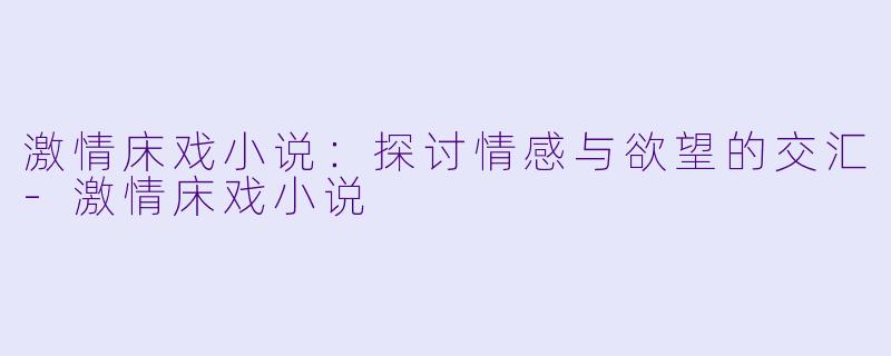 激情床戏小说：探讨情感与欲望的交汇-激情床戏小说