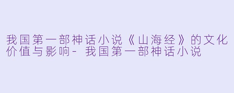 我国第一部神话小说《山海经》的文化价值与影响-我国第一部神话小说