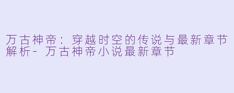 万古神帝：穿越时空的传说与最新章节解析-万古神帝小说最新章节