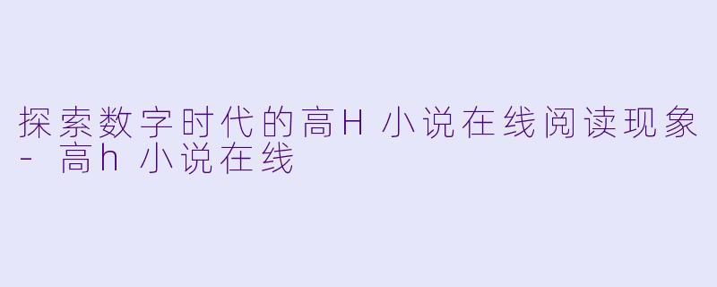 探索数字时代的高H小说在线阅读现象-高h小说在线