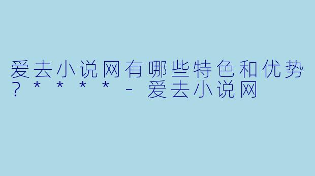 爱去小说网有哪些特色和优势?****