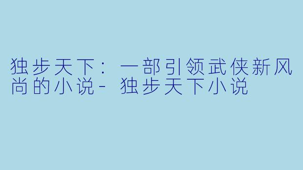 独步天下：一部引领武侠新风尚的小说-独步天下小说