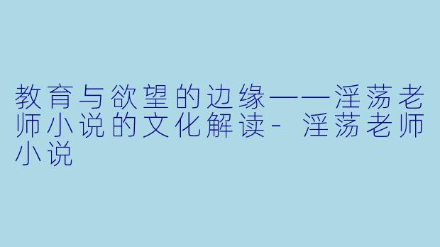 教育与欲望的边缘——淫荡老师小说的文化解读-淫荡老师小说