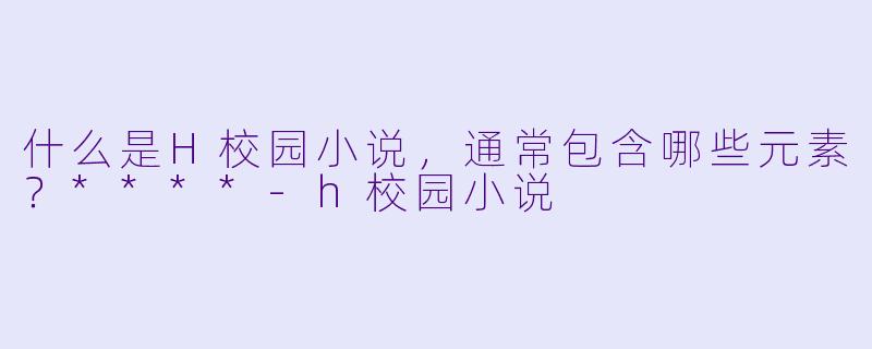什么是H校园小说,通常包含哪些元素?****