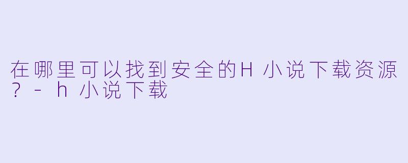 在哪里可以找到安全的H小说下载资源？