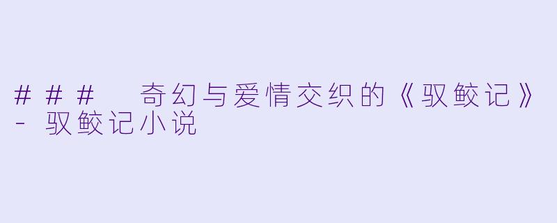 ### 奇幻与爱情交织的《驭鲛记》-驭鲛记小说