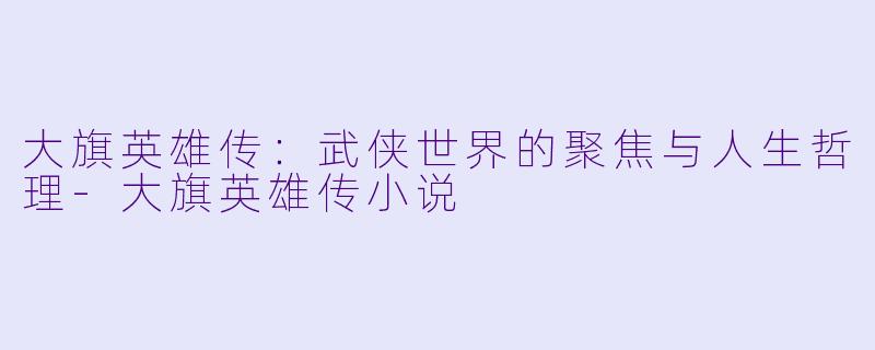 大旗英雄传：武侠世界的聚焦与人生哲理-大旗英雄传小说