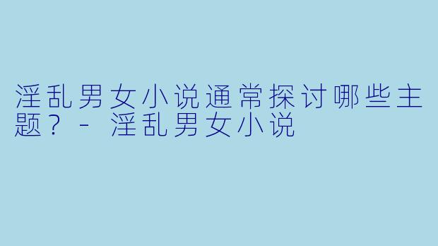 淫乱男女小说通常探讨哪些主题？