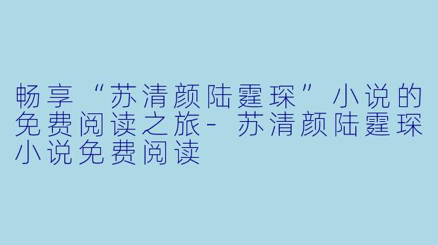畅享“苏清颜陆霆琛”小说的免费阅读之旅-苏清颜陆霆琛小说免费阅读