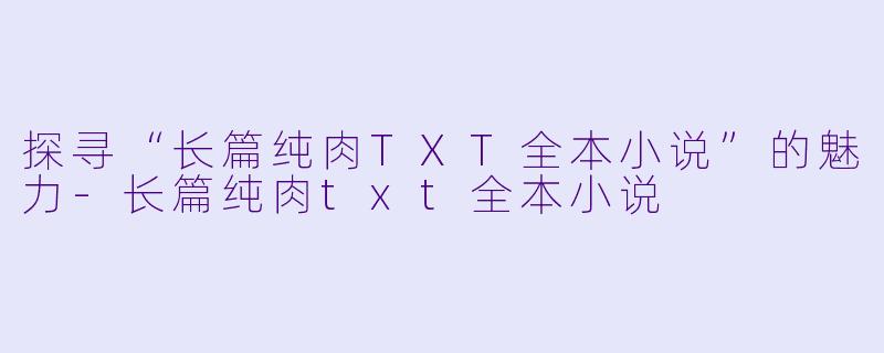 探寻“长篇纯肉TXT全本小说”的魅力-长篇纯肉txt全本小说