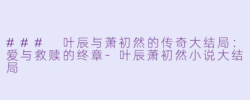 ### 叶辰与萧初然的传奇大结局：爱与救赎的终章