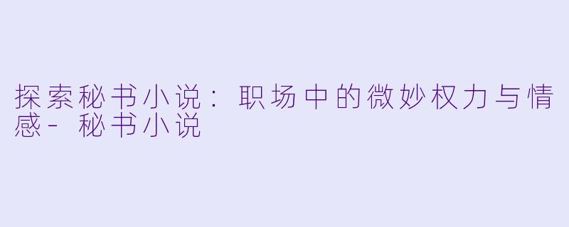 探索秘书小说：职场中的微妙权力与情感-秘书小说
