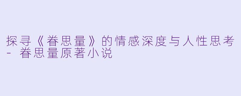 探寻《眷思量》的情感深度与人性思考-眷思量原著小说