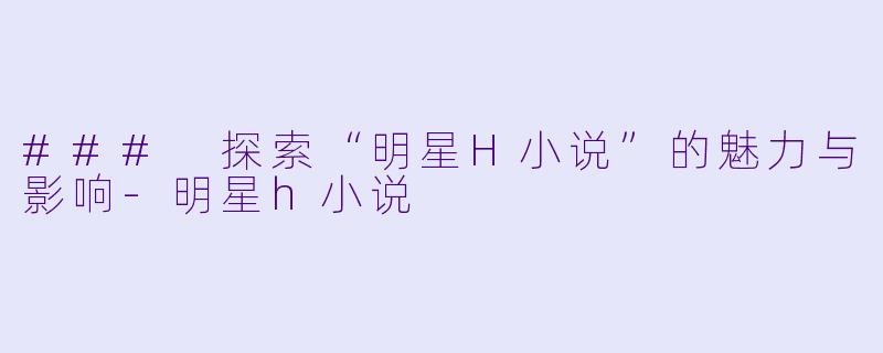 ### 探索“明星H小说”的魅力与影响-明星h小说