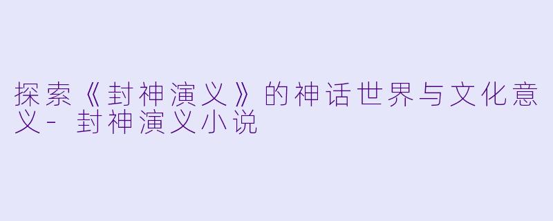 探索《封神演义》的神话世界与文化意义-封神演义小说